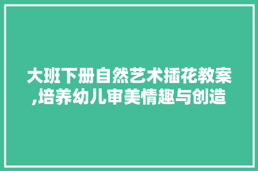 大班下册自然艺术插花教案,培养幼儿审美情趣与创造力