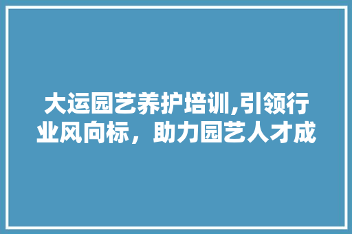 大运园艺养护培训,引领行业风向标，助力园艺人才成长