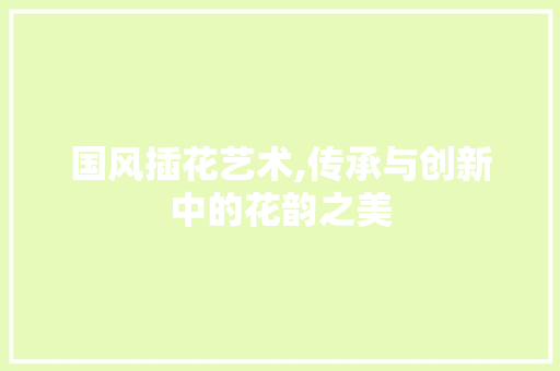 国风插花艺术,传承与创新中的花韵之美