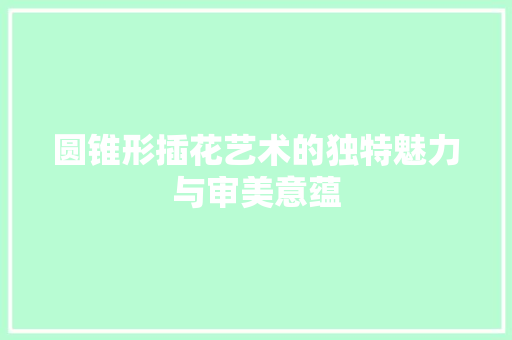 圆锥形插花艺术的独特魅力与审美意蕴
