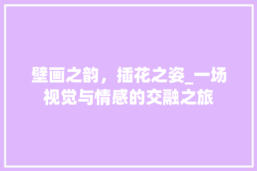壁画之韵，插花之姿_一场视觉与情感的交融之旅