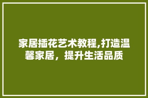 家居插花艺术教程,打造温馨家居，提升生活品质