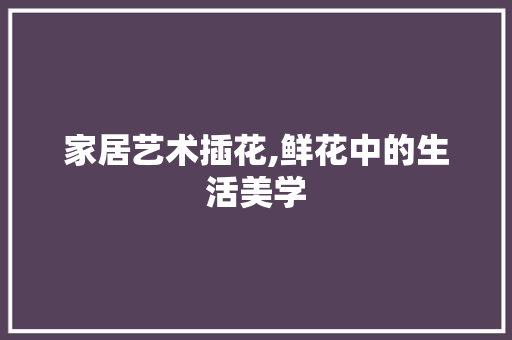 家居艺术插花,鲜花中的生活美学