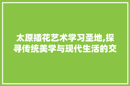 太原插花艺术学习圣地,探寻传统美学与现代生活的交融