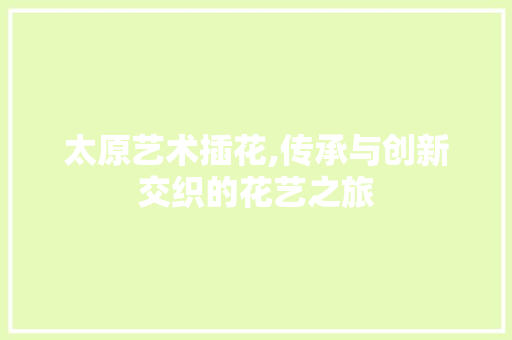太原艺术插花,传承与创新交织的花艺之旅