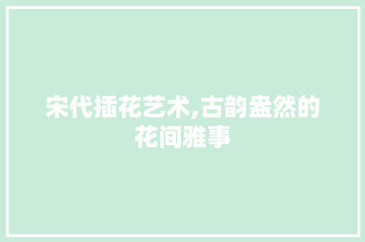 宋代插花艺术,古韵盎然的花间雅事