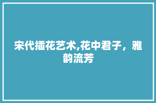 宋代插花艺术,花中君子，雅韵流芳