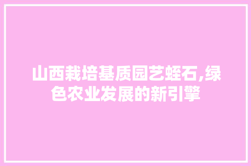 山西栽培基质园艺蛭石,绿色农业发展的新引擎