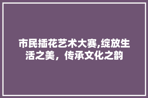 市民插花艺术大赛,绽放生活之美，传承文化之韵