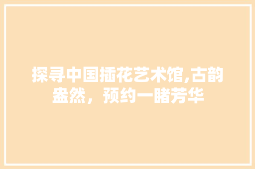 探寻中国插花艺术馆,古韵盎然，预约一睹芳华