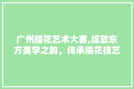 广州插花艺术大赛,绽放东方美学之韵，传承插花技艺之美