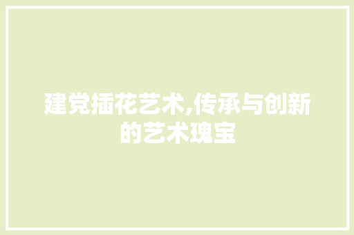 建党插花艺术,传承与创新的艺术瑰宝