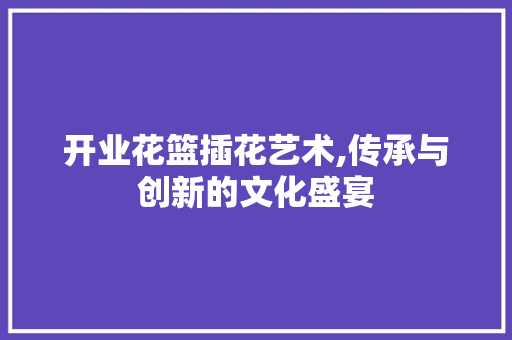 开业花篮插花艺术,传承与创新的文化盛宴