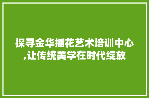 探寻金华插花艺术培训中心,让传统美学在时代绽放