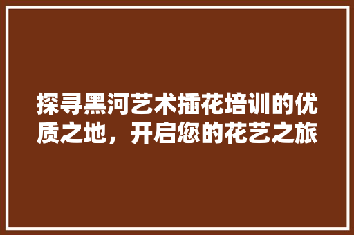 探寻黑河艺术插花培训的优质之地，开启您的花艺之旅