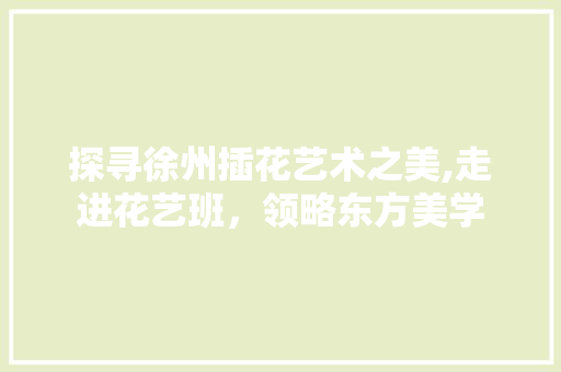 探寻徐州插花艺术之美,走进花艺班，领略东方美学