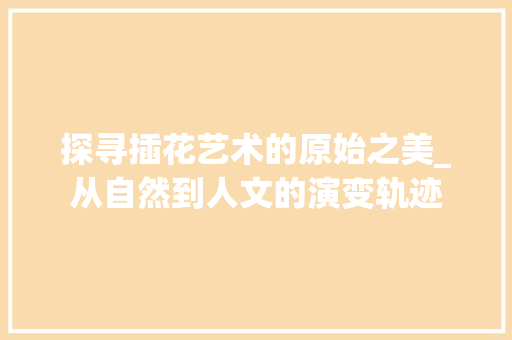 探寻插花艺术的原始之美_从自然到人文的演变轨迹