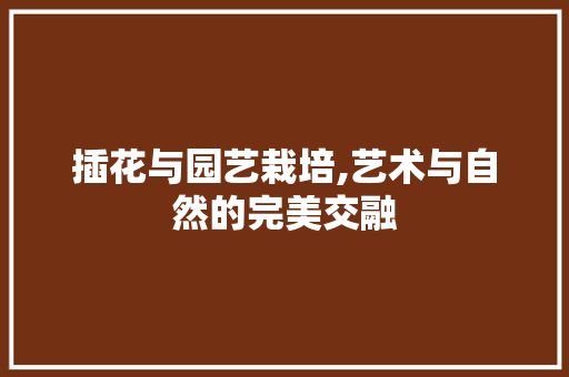 插花与园艺栽培,艺术与自然的完美交融