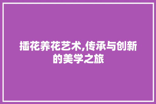 插花养花艺术,传承与创新的美学之旅