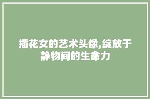 插花女的艺术头像,绽放于静物间的生命力