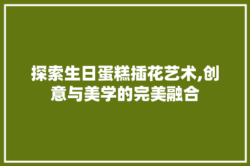 探索生日蛋糕插花艺术,创意与美学的完美融合