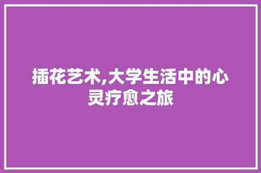 插花艺术,大学生活中的心灵疗愈之旅