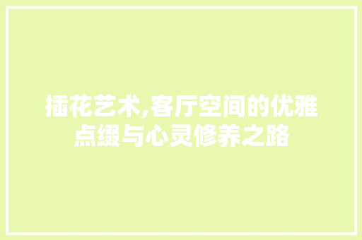 插花艺术,客厅空间的优雅点缀与心灵修养之路
