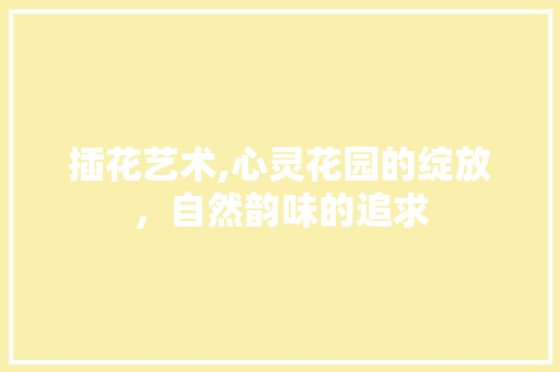 插花艺术,心灵花园的绽放，自然韵味的追求