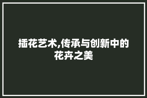 插花艺术,传承与创新中的花卉之美