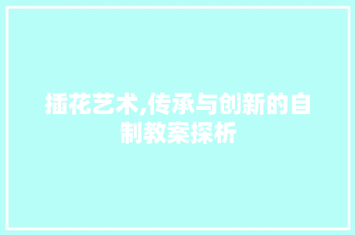 插花艺术,传承与创新的自制教案探析