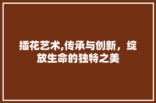 插花艺术,传承与创新，绽放生命的独特之美