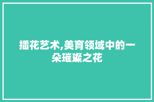 插花艺术,美育领域中的一朵璀璨之花