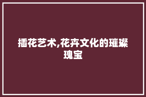 插花艺术,花卉文化的璀璨瑰宝