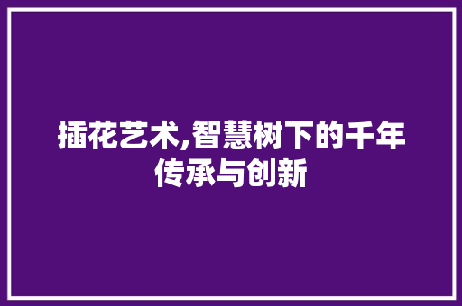 插花艺术,智慧树下的千年传承与创新