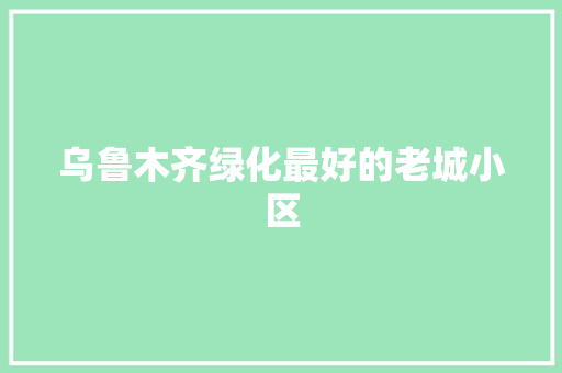 乌鲁木齐绿化最好的老城小区