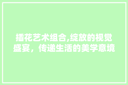 插花艺术组合,绽放的视觉盛宴，传递生活的美学意境