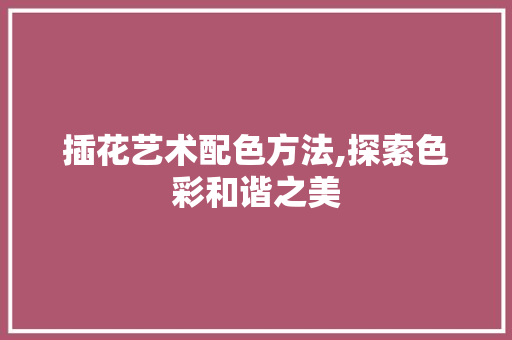 插花艺术配色方法,探索色彩和谐之美