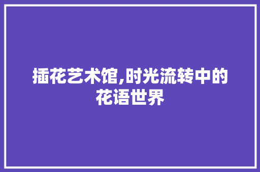 插花艺术馆,时光流转中的花语世界