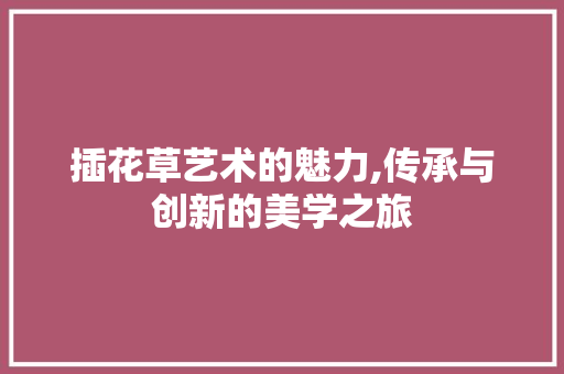 插花草艺术的魅力,传承与创新的美学之旅
