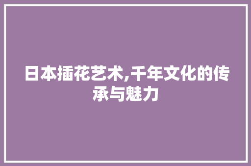 日本插花艺术,千年文化的传承与魅力