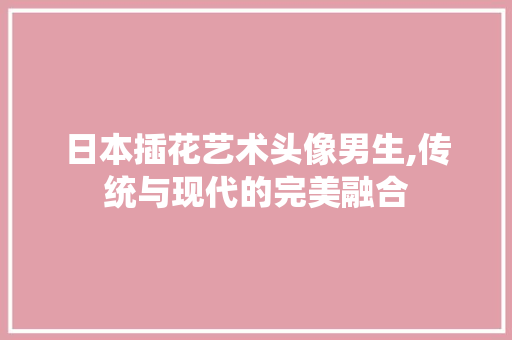 日本插花艺术头像男生,传统与现代的完美融合