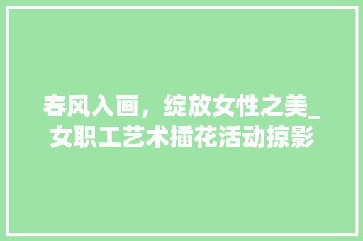 春风入画，绽放女性之美_女职工艺术插花活动掠影