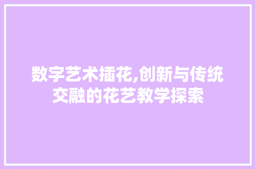 数字艺术插花,创新与传统交融的花艺教学探索