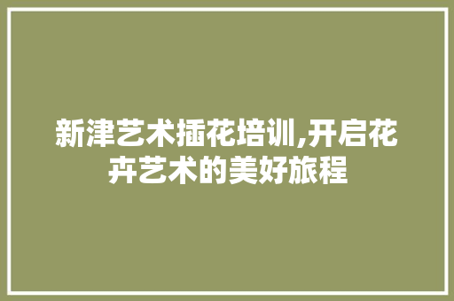 新津艺术插花培训,开启花卉艺术的美好旅程