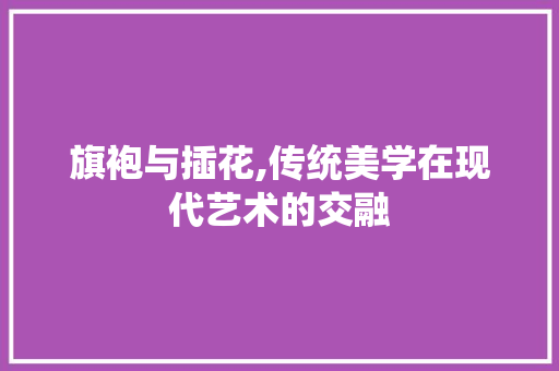 旗袍与插花,传统美学在现代艺术的交融