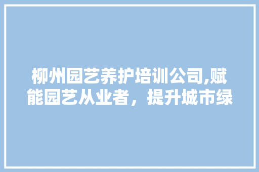 柳州园艺养护培训公司,赋能园艺从业者，提升城市绿化品质