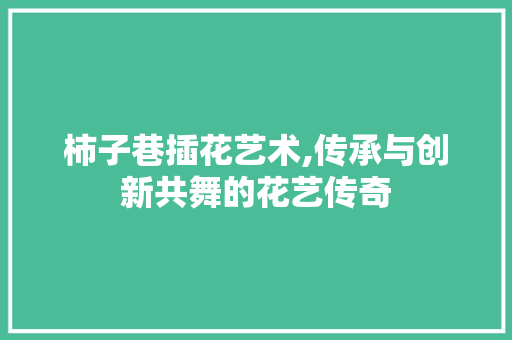 柿子巷插花艺术,传承与创新共舞的花艺传奇