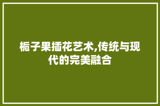 栀子果插花艺术,传统与现代的完美融合