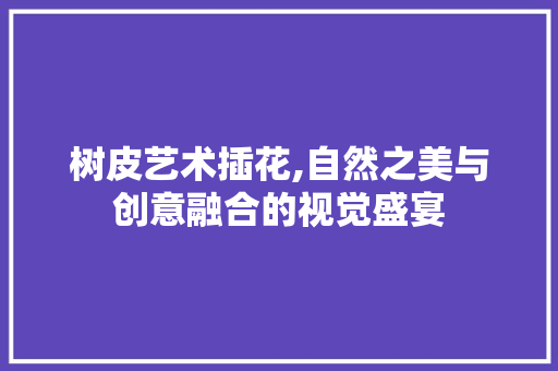 树皮艺术插花,自然之美与创意融合的视觉盛宴