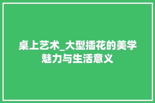 桌上艺术_大型插花的美学魅力与生活意义